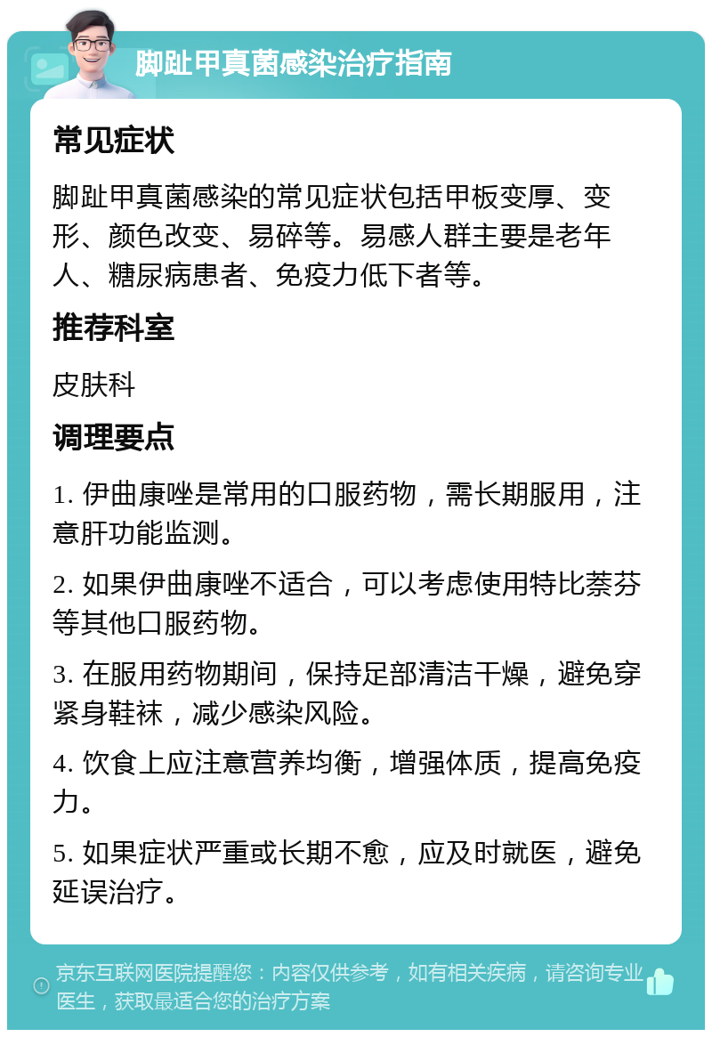 脚趾甲真菌感染治疗指南 常见症状 脚趾甲真菌感染的常见症状包括甲板变厚、变形、颜色改变、易碎等。易感人群主要是老年人、糖尿病患者、免疫力低下者等。 推荐科室 皮肤科 调理要点 1. 伊曲康唑是常用的口服药物，需长期服用，注意肝功能监测。 2. 如果伊曲康唑不适合，可以考虑使用特比萘芬等其他口服药物。 3. 在服用药物期间，保持足部清洁干燥，避免穿紧身鞋袜，减少感染风险。 4. 饮食上应注意营养均衡，增强体质，提高免疫力。 5. 如果症状严重或长期不愈，应及时就医，避免延误治疗。