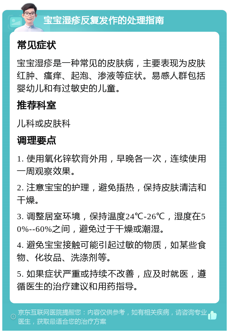 宝宝湿疹反复发作的处理指南 常见症状 宝宝湿疹是一种常见的皮肤病，主要表现为皮肤红肿、瘙痒、起泡、渗液等症状。易感人群包括婴幼儿和有过敏史的儿童。 推荐科室 儿科或皮肤科 调理要点 1. 使用氧化锌软膏外用，早晚各一次，连续使用一周观察效果。 2. 注意宝宝的护理，避免捂热，保持皮肤清洁和干燥。 3. 调整居室环境，保持温度24℃-26℃，湿度在50%--60%之间，避免过于干燥或潮湿。 4. 避免宝宝接触可能引起过敏的物质，如某些食物、化妆品、洗涤剂等。 5. 如果症状严重或持续不改善，应及时就医，遵循医生的治疗建议和用药指导。