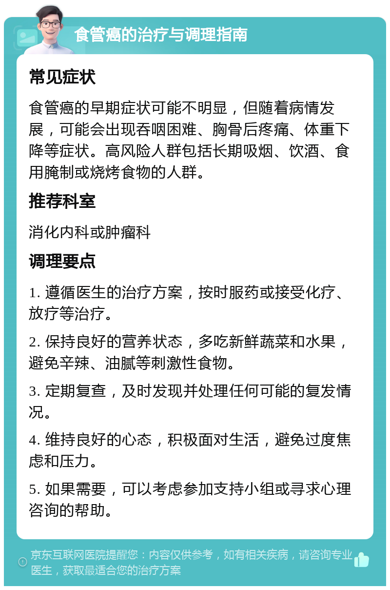 食管癌的治疗与调理指南 常见症状 食管癌的早期症状可能不明显，但随着病情发展，可能会出现吞咽困难、胸骨后疼痛、体重下降等症状。高风险人群包括长期吸烟、饮酒、食用腌制或烧烤食物的人群。 推荐科室 消化内科或肿瘤科 调理要点 1. 遵循医生的治疗方案，按时服药或接受化疗、放疗等治疗。 2. 保持良好的营养状态，多吃新鲜蔬菜和水果，避免辛辣、油腻等刺激性食物。 3. 定期复查，及时发现并处理任何可能的复发情况。 4. 维持良好的心态，积极面对生活，避免过度焦虑和压力。 5. 如果需要，可以考虑参加支持小组或寻求心理咨询的帮助。