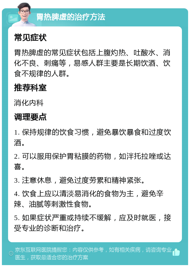 胃热脾虚的治疗方法 常见症状 胃热脾虚的常见症状包括上腹灼热、吐酸水、消化不良、刺痛等，易感人群主要是长期饮酒、饮食不规律的人群。 推荐科室 消化内科 调理要点 1. 保持规律的饮食习惯，避免暴饮暴食和过度饮酒。 2. 可以服用保护胃粘膜的药物，如泮托拉唑或达喜。 3. 注意休息，避免过度劳累和精神紧张。 4. 饮食上应以清淡易消化的食物为主，避免辛辣、油腻等刺激性食物。 5. 如果症状严重或持续不缓解，应及时就医，接受专业的诊断和治疗。