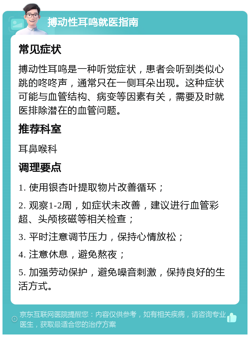 搏动性耳鸣就医指南 常见症状 搏动性耳鸣是一种听觉症状，患者会听到类似心跳的咚咚声，通常只在一侧耳朵出现。这种症状可能与血管结构、病变等因素有关，需要及时就医排除潜在的血管问题。 推荐科室 耳鼻喉科 调理要点 1. 使用银杏叶提取物片改善循环； 2. 观察1-2周，如症状未改善，建议进行血管彩超、头颅核磁等相关检查； 3. 平时注意调节压力，保持心情放松； 4. 注意休息，避免熬夜； 5. 加强劳动保护，避免噪音刺激，保持良好的生活方式。