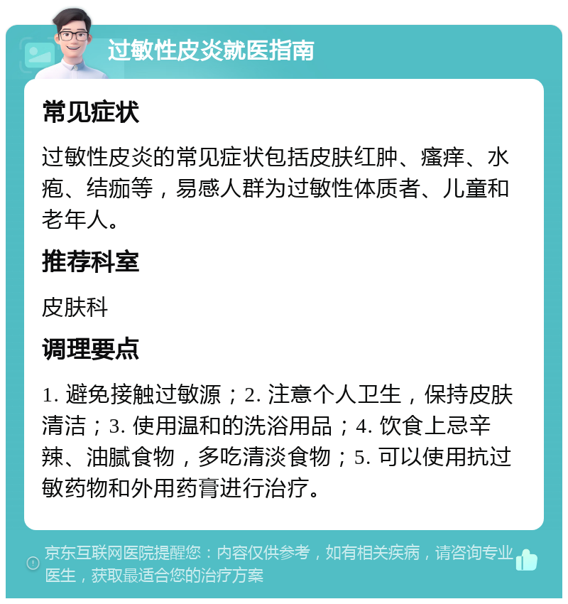 过敏性皮炎就医指南 常见症状 过敏性皮炎的常见症状包括皮肤红肿、瘙痒、水疱、结痂等，易感人群为过敏性体质者、儿童和老年人。 推荐科室 皮肤科 调理要点 1. 避免接触过敏源；2. 注意个人卫生，保持皮肤清洁；3. 使用温和的洗浴用品；4. 饮食上忌辛辣、油腻食物，多吃清淡食物；5. 可以使用抗过敏药物和外用药膏进行治疗。