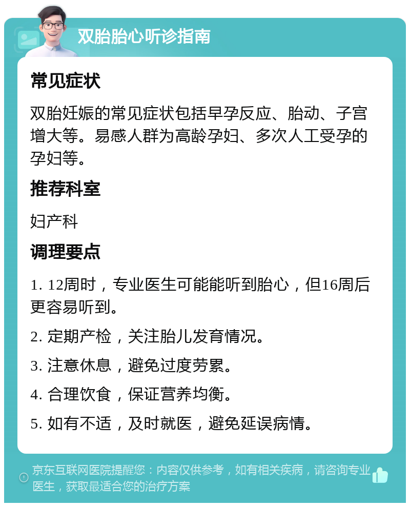 双胎胎心听诊指南 常见症状 双胎妊娠的常见症状包括早孕反应、胎动、子宫增大等。易感人群为高龄孕妇、多次人工受孕的孕妇等。 推荐科室 妇产科 调理要点 1. 12周时，专业医生可能能听到胎心，但16周后更容易听到。 2. 定期产检，关注胎儿发育情况。 3. 注意休息，避免过度劳累。 4. 合理饮食，保证营养均衡。 5. 如有不适，及时就医，避免延误病情。