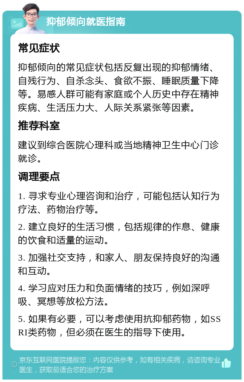 抑郁倾向就医指南 常见症状 抑郁倾向的常见症状包括反复出现的抑郁情绪、自残行为、自杀念头、食欲不振、睡眠质量下降等。易感人群可能有家庭或个人历史中存在精神疾病、生活压力大、人际关系紧张等因素。 推荐科室 建议到综合医院心理科或当地精神卫生中心门诊就诊。 调理要点 1. 寻求专业心理咨询和治疗，可能包括认知行为疗法、药物治疗等。 2. 建立良好的生活习惯，包括规律的作息、健康的饮食和适量的运动。 3. 加强社交支持，和家人、朋友保持良好的沟通和互动。 4. 学习应对压力和负面情绪的技巧，例如深呼吸、冥想等放松方法。 5. 如果有必要，可以考虑使用抗抑郁药物，如SSRI类药物，但必须在医生的指导下使用。