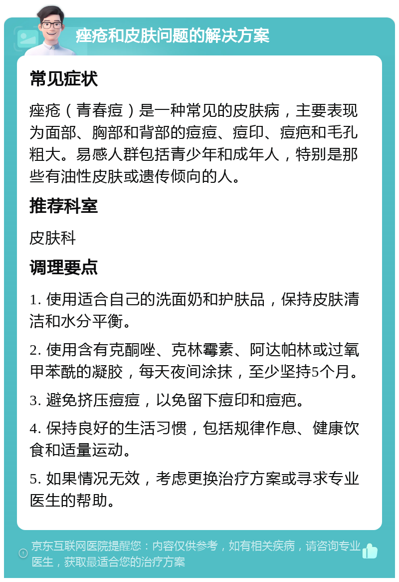 痤疮和皮肤问题的解决方案 常见症状 痤疮（青春痘）是一种常见的皮肤病，主要表现为面部、胸部和背部的痘痘、痘印、痘疤和毛孔粗大。易感人群包括青少年和成年人，特别是那些有油性皮肤或遗传倾向的人。 推荐科室 皮肤科 调理要点 1. 使用适合自己的洗面奶和护肤品，保持皮肤清洁和水分平衡。 2. 使用含有克酮唑、克林霉素、阿达帕林或过氧甲苯酰的凝胶，每天夜间涂抹，至少坚持5个月。 3. 避免挤压痘痘，以免留下痘印和痘疤。 4. 保持良好的生活习惯，包括规律作息、健康饮食和适量运动。 5. 如果情况无效，考虑更换治疗方案或寻求专业医生的帮助。