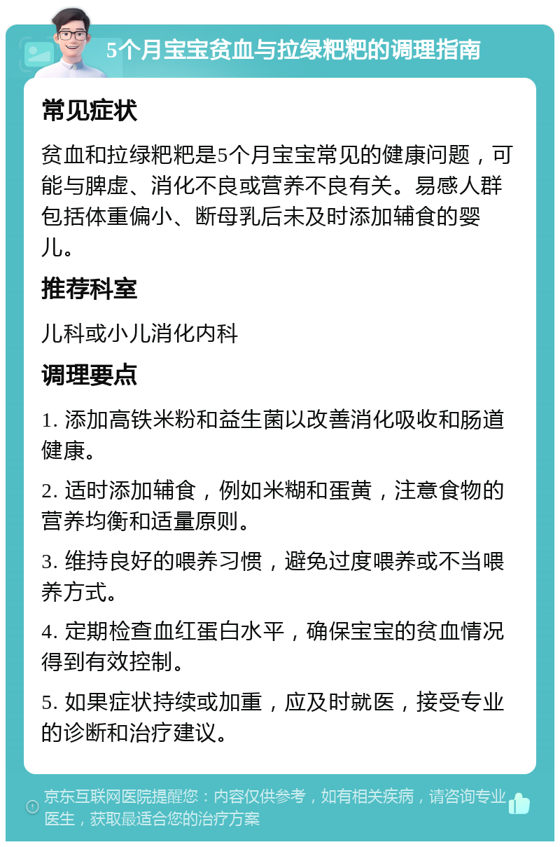 5个月宝宝贫血与拉绿粑粑的调理指南 常见症状 贫血和拉绿粑粑是5个月宝宝常见的健康问题，可能与脾虚、消化不良或营养不良有关。易感人群包括体重偏小、断母乳后未及时添加辅食的婴儿。 推荐科室 儿科或小儿消化内科 调理要点 1. 添加高铁米粉和益生菌以改善消化吸收和肠道健康。 2. 适时添加辅食，例如米糊和蛋黄，注意食物的营养均衡和适量原则。 3. 维持良好的喂养习惯，避免过度喂养或不当喂养方式。 4. 定期检查血红蛋白水平，确保宝宝的贫血情况得到有效控制。 5. 如果症状持续或加重，应及时就医，接受专业的诊断和治疗建议。