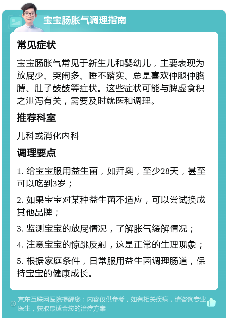 宝宝肠胀气调理指南 常见症状 宝宝肠胀气常见于新生儿和婴幼儿，主要表现为放屁少、哭闹多、睡不踏实、总是喜欢伸腿伸胳膊、肚子鼓鼓等症状。这些症状可能与脾虚食积之泄泻有关，需要及时就医和调理。 推荐科室 儿科或消化内科 调理要点 1. 给宝宝服用益生菌，如拜奥，至少28天，甚至可以吃到3岁； 2. 如果宝宝对某种益生菌不适应，可以尝试换成其他品牌； 3. 监测宝宝的放屁情况，了解胀气缓解情况； 4. 注意宝宝的惊跳反射，这是正常的生理现象； 5. 根据家庭条件，日常服用益生菌调理肠道，保持宝宝的健康成长。