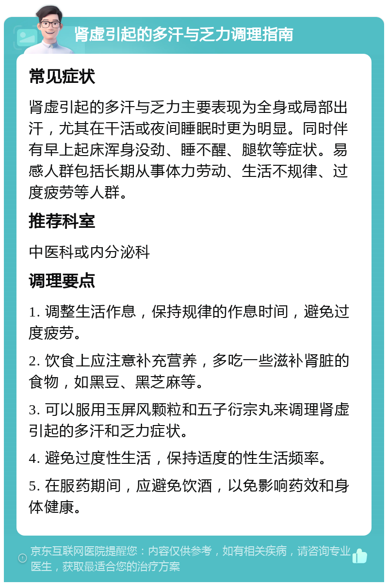 肾虚引起的多汗与乏力调理指南 常见症状 肾虚引起的多汗与乏力主要表现为全身或局部出汗，尤其在干活或夜间睡眠时更为明显。同时伴有早上起床浑身没劲、睡不醒、腿软等症状。易感人群包括长期从事体力劳动、生活不规律、过度疲劳等人群。 推荐科室 中医科或内分泌科 调理要点 1. 调整生活作息，保持规律的作息时间，避免过度疲劳。 2. 饮食上应注意补充营养，多吃一些滋补肾脏的食物，如黑豆、黑芝麻等。 3. 可以服用玉屏风颗粒和五子衍宗丸来调理肾虚引起的多汗和乏力症状。 4. 避免过度性生活，保持适度的性生活频率。 5. 在服药期间，应避免饮酒，以免影响药效和身体健康。