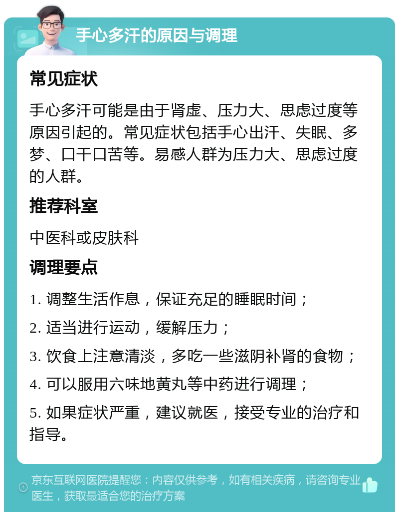 手心多汗的原因与调理 常见症状 手心多汗可能是由于肾虚、压力大、思虑过度等原因引起的。常见症状包括手心出汗、失眠、多梦、口干口苦等。易感人群为压力大、思虑过度的人群。 推荐科室 中医科或皮肤科 调理要点 1. 调整生活作息，保证充足的睡眠时间； 2. 适当进行运动，缓解压力； 3. 饮食上注意清淡，多吃一些滋阴补肾的食物； 4. 可以服用六味地黄丸等中药进行调理； 5. 如果症状严重，建议就医，接受专业的治疗和指导。