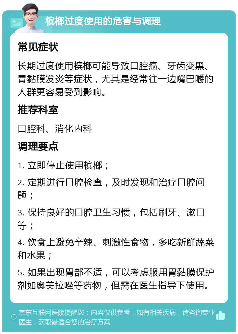 槟榔过度使用的危害与调理 常见症状 长期过度使用槟榔可能导致口腔癌、牙齿变黑、胃黏膜发炎等症状，尤其是经常往一边嘴巴嚼的人群更容易受到影响。 推荐科室 口腔科、消化内科 调理要点 1. 立即停止使用槟榔； 2. 定期进行口腔检查，及时发现和治疗口腔问题； 3. 保持良好的口腔卫生习惯，包括刷牙、漱口等； 4. 饮食上避免辛辣、刺激性食物，多吃新鲜蔬菜和水果； 5. 如果出现胃部不适，可以考虑服用胃黏膜保护剂如奥美拉唑等药物，但需在医生指导下使用。