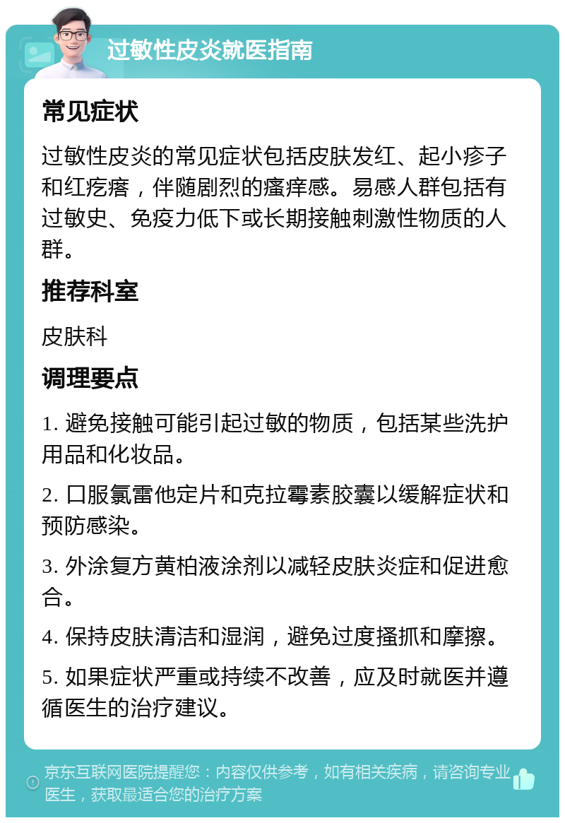 过敏性皮炎就医指南 常见症状 过敏性皮炎的常见症状包括皮肤发红、起小疹子和红疙瘩，伴随剧烈的瘙痒感。易感人群包括有过敏史、免疫力低下或长期接触刺激性物质的人群。 推荐科室 皮肤科 调理要点 1. 避免接触可能引起过敏的物质，包括某些洗护用品和化妆品。 2. 口服氯雷他定片和克拉霉素胶囊以缓解症状和预防感染。 3. 外涂复方黄柏液涂剂以减轻皮肤炎症和促进愈合。 4. 保持皮肤清洁和湿润，避免过度搔抓和摩擦。 5. 如果症状严重或持续不改善，应及时就医并遵循医生的治疗建议。