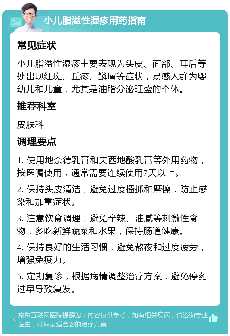 小儿脂溢性湿疹用药指南 常见症状 小儿脂溢性湿疹主要表现为头皮、面部、耳后等处出现红斑、丘疹、鳞屑等症状，易感人群为婴幼儿和儿童，尤其是油脂分泌旺盛的个体。 推荐科室 皮肤科 调理要点 1. 使用地奈德乳膏和夫西地酸乳膏等外用药物，按医嘱使用，通常需要连续使用7天以上。 2. 保持头皮清洁，避免过度搔抓和摩擦，防止感染和加重症状。 3. 注意饮食调理，避免辛辣、油腻等刺激性食物，多吃新鲜蔬菜和水果，保持肠道健康。 4. 保持良好的生活习惯，避免熬夜和过度疲劳，增强免疫力。 5. 定期复诊，根据病情调整治疗方案，避免停药过早导致复发。