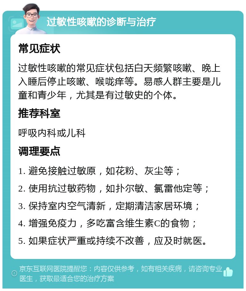 过敏性咳嗽的诊断与治疗 常见症状 过敏性咳嗽的常见症状包括白天频繁咳嗽、晚上入睡后停止咳嗽、喉咙痒等。易感人群主要是儿童和青少年，尤其是有过敏史的个体。 推荐科室 呼吸内科或儿科 调理要点 1. 避免接触过敏原，如花粉、灰尘等； 2. 使用抗过敏药物，如扑尔敏、氯雷他定等； 3. 保持室内空气清新，定期清洁家居环境； 4. 增强免疫力，多吃富含维生素C的食物； 5. 如果症状严重或持续不改善，应及时就医。