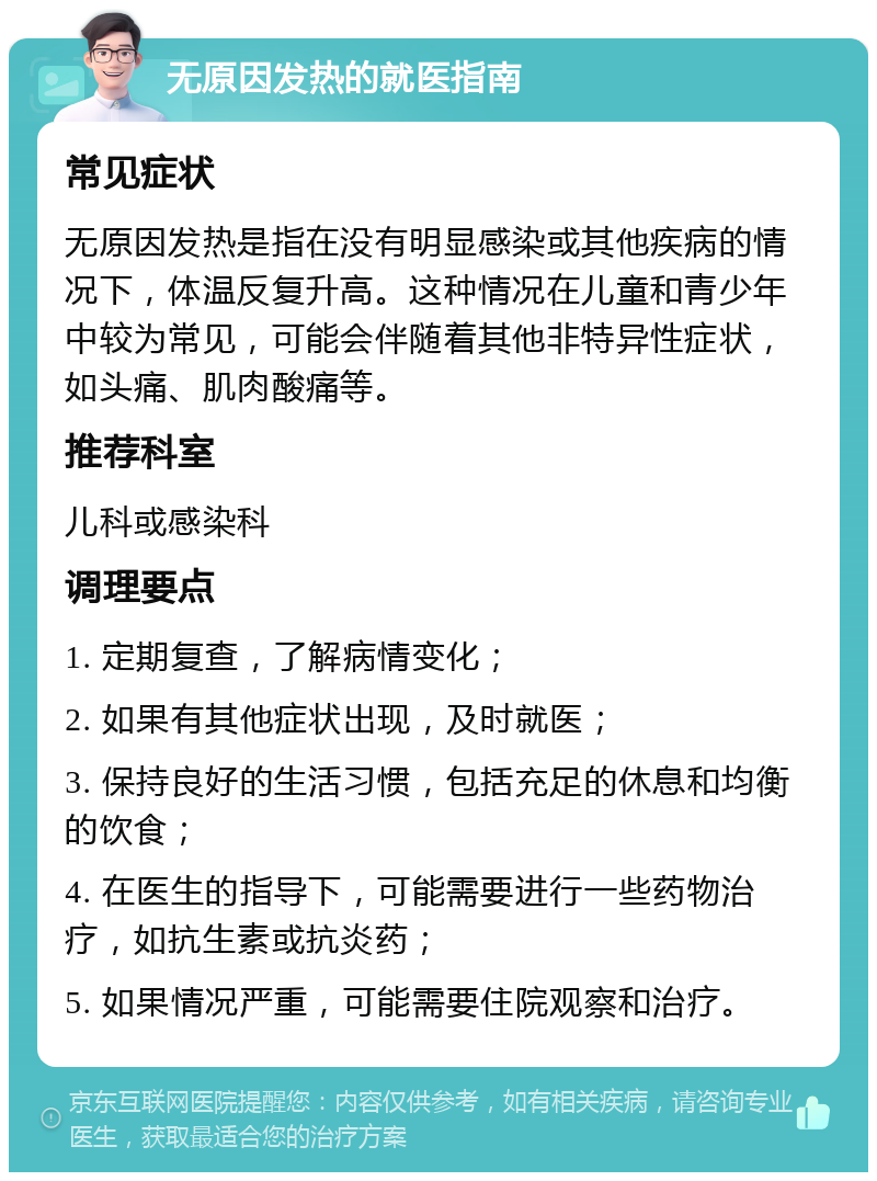 无原因发热的就医指南 常见症状 无原因发热是指在没有明显感染或其他疾病的情况下，体温反复升高。这种情况在儿童和青少年中较为常见，可能会伴随着其他非特异性症状，如头痛、肌肉酸痛等。 推荐科室 儿科或感染科 调理要点 1. 定期复查，了解病情变化； 2. 如果有其他症状出现，及时就医； 3. 保持良好的生活习惯，包括充足的休息和均衡的饮食； 4. 在医生的指导下，可能需要进行一些药物治疗，如抗生素或抗炎药； 5. 如果情况严重，可能需要住院观察和治疗。