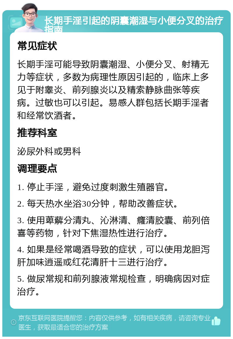 长期手淫引起的阴囊潮湿与小便分叉的治疗指南 常见症状 长期手淫可能导致阴囊潮湿、小便分叉、射精无力等症状，多数为病理性原因引起的，临床上多见于附睾炎、前列腺炎以及精索静脉曲张等疾病。过敏也可以引起。易感人群包括长期手淫者和经常饮酒者。 推荐科室 泌尿外科或男科 调理要点 1. 停止手淫，避免过度刺激生殖器官。 2. 每天热水坐浴30分钟，帮助改善症状。 3. 使用萆薢分清丸、沁淋清、癃清胶囊、前列倍喜等药物，针对下焦湿热性进行治疗。 4. 如果是经常喝酒导致的症状，可以使用龙胆泻肝加味逍遥或红花清肝十三进行治疗。 5. 做尿常规和前列腺液常规检查，明确病因对症治疗。