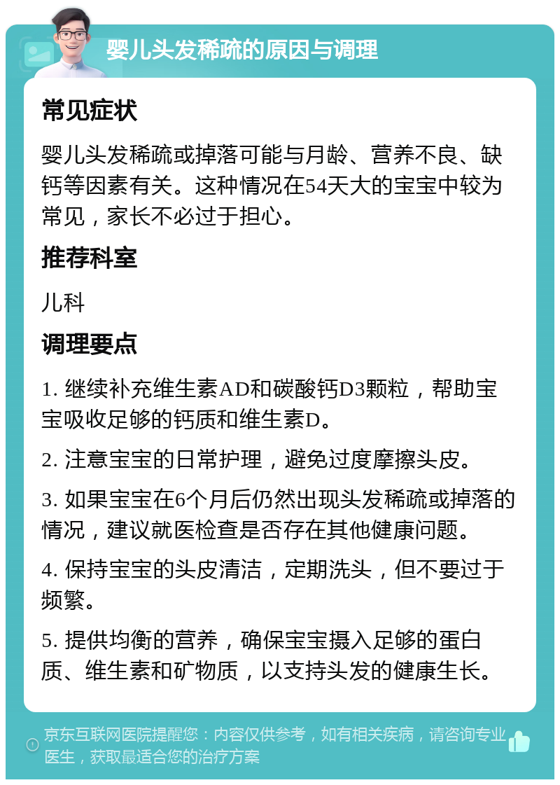 婴儿头发稀疏的原因与调理 常见症状 婴儿头发稀疏或掉落可能与月龄、营养不良、缺钙等因素有关。这种情况在54天大的宝宝中较为常见，家长不必过于担心。 推荐科室 儿科 调理要点 1. 继续补充维生素AD和碳酸钙D3颗粒，帮助宝宝吸收足够的钙质和维生素D。 2. 注意宝宝的日常护理，避免过度摩擦头皮。 3. 如果宝宝在6个月后仍然出现头发稀疏或掉落的情况，建议就医检查是否存在其他健康问题。 4. 保持宝宝的头皮清洁，定期洗头，但不要过于频繁。 5. 提供均衡的营养，确保宝宝摄入足够的蛋白质、维生素和矿物质，以支持头发的健康生长。