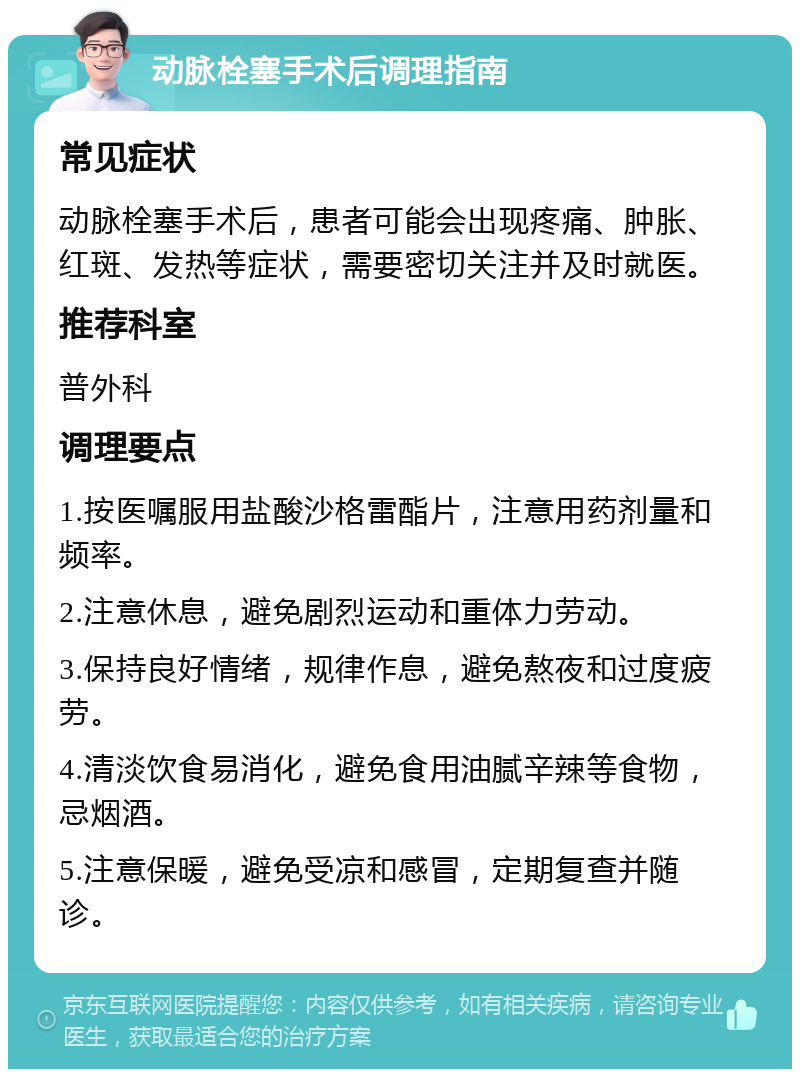 动脉栓塞手术后调理指南 常见症状 动脉栓塞手术后，患者可能会出现疼痛、肿胀、红斑、发热等症状，需要密切关注并及时就医。 推荐科室 普外科 调理要点 1.按医嘱服用盐酸沙格雷酯片，注意用药剂量和频率。 2.注意休息，避免剧烈运动和重体力劳动。 3.保持良好情绪，规律作息，避免熬夜和过度疲劳。 4.清淡饮食易消化，避免食用油腻辛辣等食物，忌烟酒。 5.注意保暖，避免受凉和感冒，定期复查并随诊。