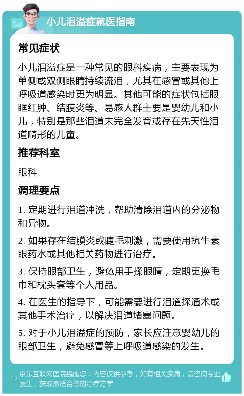 小儿泪溢症就医指南 常见症状 小儿泪溢症是一种常见的眼科疾病，主要表现为单侧或双侧眼睛持续流泪，尤其在感冒或其他上呼吸道感染时更为明显。其他可能的症状包括眼眶红肿、结膜炎等。易感人群主要是婴幼儿和小儿，特别是那些泪道未完全发育或存在先天性泪道畸形的儿童。 推荐科室 眼科 调理要点 1. 定期进行泪道冲洗，帮助清除泪道内的分泌物和异物。 2. 如果存在结膜炎或睫毛刺激，需要使用抗生素眼药水或其他相关药物进行治疗。 3. 保持眼部卫生，避免用手揉眼睛，定期更换毛巾和枕头套等个人用品。 4. 在医生的指导下，可能需要进行泪道探通术或其他手术治疗，以解决泪道堵塞问题。 5. 对于小儿泪溢症的预防，家长应注意婴幼儿的眼部卫生，避免感冒等上呼吸道感染的发生。