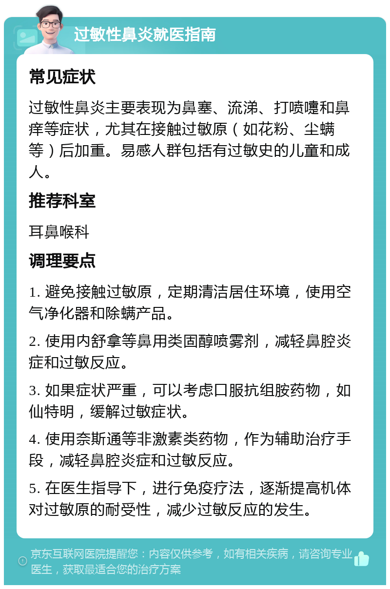 过敏性鼻炎就医指南 常见症状 过敏性鼻炎主要表现为鼻塞、流涕、打喷嚏和鼻痒等症状，尤其在接触过敏原（如花粉、尘螨等）后加重。易感人群包括有过敏史的儿童和成人。 推荐科室 耳鼻喉科 调理要点 1. 避免接触过敏原，定期清洁居住环境，使用空气净化器和除螨产品。 2. 使用内舒拿等鼻用类固醇喷雾剂，减轻鼻腔炎症和过敏反应。 3. 如果症状严重，可以考虑口服抗组胺药物，如仙特明，缓解过敏症状。 4. 使用奈斯通等非激素类药物，作为辅助治疗手段，减轻鼻腔炎症和过敏反应。 5. 在医生指导下，进行免疫疗法，逐渐提高机体对过敏原的耐受性，减少过敏反应的发生。