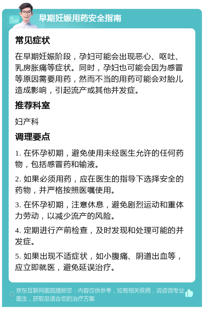 早期妊娠用药安全指南 常见症状 在早期妊娠阶段，孕妇可能会出现恶心、呕吐、乳房胀痛等症状。同时，孕妇也可能会因为感冒等原因需要用药，然而不当的用药可能会对胎儿造成影响，引起流产或其他并发症。 推荐科室 妇产科 调理要点 1. 在怀孕初期，避免使用未经医生允许的任何药物，包括感冒药和输液。 2. 如果必须用药，应在医生的指导下选择安全的药物，并严格按照医嘱使用。 3. 在怀孕初期，注意休息，避免剧烈运动和重体力劳动，以减少流产的风险。 4. 定期进行产前检查，及时发现和处理可能的并发症。 5. 如果出现不适症状，如小腹痛、阴道出血等，应立即就医，避免延误治疗。