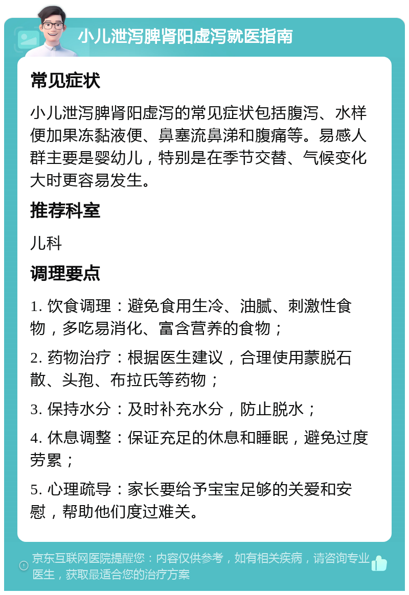 小儿泄泻脾肾阳虚泻就医指南 常见症状 小儿泄泻脾肾阳虚泻的常见症状包括腹泻、水样便加果冻黏液便、鼻塞流鼻涕和腹痛等。易感人群主要是婴幼儿，特别是在季节交替、气候变化大时更容易发生。 推荐科室 儿科 调理要点 1. 饮食调理：避免食用生冷、油腻、刺激性食物，多吃易消化、富含营养的食物； 2. 药物治疗：根据医生建议，合理使用蒙脱石散、头孢、布拉氏等药物； 3. 保持水分：及时补充水分，防止脱水； 4. 休息调整：保证充足的休息和睡眠，避免过度劳累； 5. 心理疏导：家长要给予宝宝足够的关爱和安慰，帮助他们度过难关。