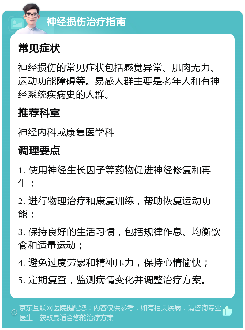 神经损伤治疗指南 常见症状 神经损伤的常见症状包括感觉异常、肌肉无力、运动功能障碍等。易感人群主要是老年人和有神经系统疾病史的人群。 推荐科室 神经内科或康复医学科 调理要点 1. 使用神经生长因子等药物促进神经修复和再生； 2. 进行物理治疗和康复训练，帮助恢复运动功能； 3. 保持良好的生活习惯，包括规律作息、均衡饮食和适量运动； 4. 避免过度劳累和精神压力，保持心情愉快； 5. 定期复查，监测病情变化并调整治疗方案。