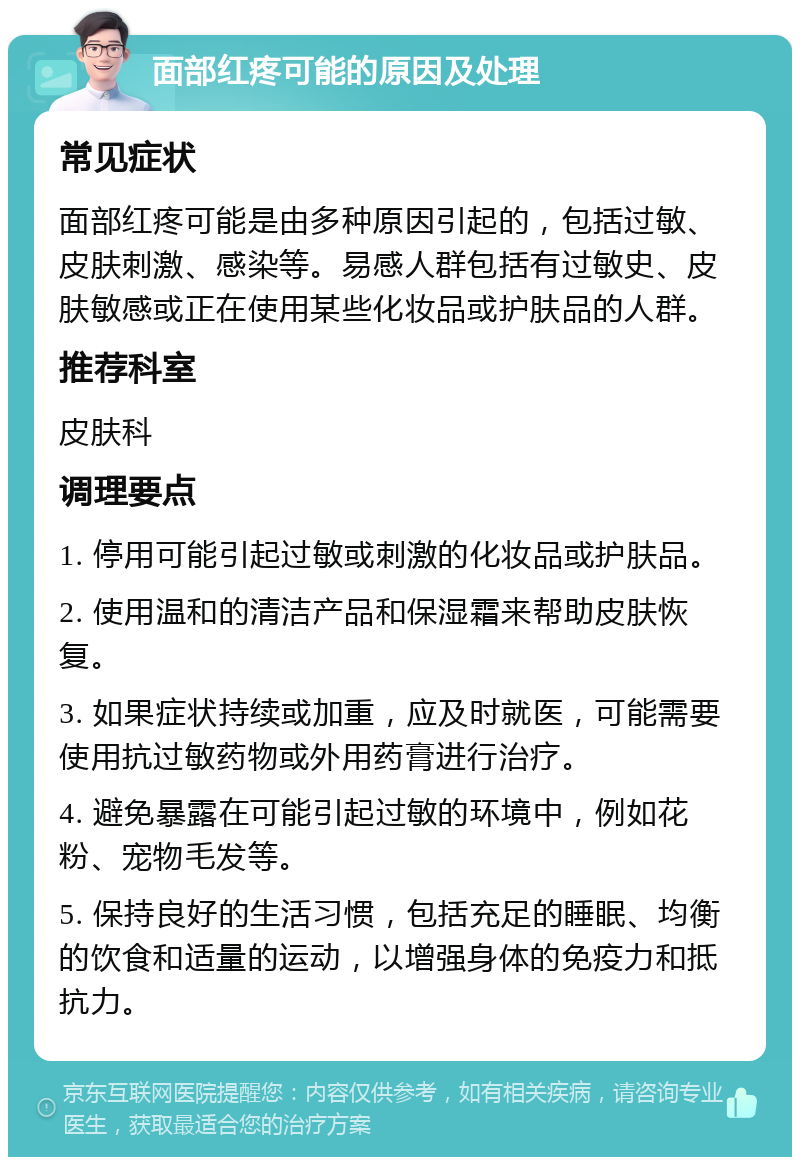 面部红疼可能的原因及处理 常见症状 面部红疼可能是由多种原因引起的，包括过敏、皮肤刺激、感染等。易感人群包括有过敏史、皮肤敏感或正在使用某些化妆品或护肤品的人群。 推荐科室 皮肤科 调理要点 1. 停用可能引起过敏或刺激的化妆品或护肤品。 2. 使用温和的清洁产品和保湿霜来帮助皮肤恢复。 3. 如果症状持续或加重，应及时就医，可能需要使用抗过敏药物或外用药膏进行治疗。 4. 避免暴露在可能引起过敏的环境中，例如花粉、宠物毛发等。 5. 保持良好的生活习惯，包括充足的睡眠、均衡的饮食和适量的运动，以增强身体的免疫力和抵抗力。