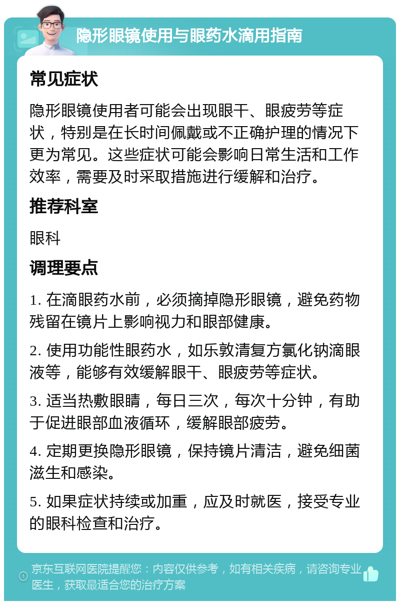 隐形眼镜使用与眼药水滴用指南 常见症状 隐形眼镜使用者可能会出现眼干、眼疲劳等症状，特别是在长时间佩戴或不正确护理的情况下更为常见。这些症状可能会影响日常生活和工作效率，需要及时采取措施进行缓解和治疗。 推荐科室 眼科 调理要点 1. 在滴眼药水前，必须摘掉隐形眼镜，避免药物残留在镜片上影响视力和眼部健康。 2. 使用功能性眼药水，如乐敦清复方氯化钠滴眼液等，能够有效缓解眼干、眼疲劳等症状。 3. 适当热敷眼睛，每日三次，每次十分钟，有助于促进眼部血液循环，缓解眼部疲劳。 4. 定期更换隐形眼镜，保持镜片清洁，避免细菌滋生和感染。 5. 如果症状持续或加重，应及时就医，接受专业的眼科检查和治疗。