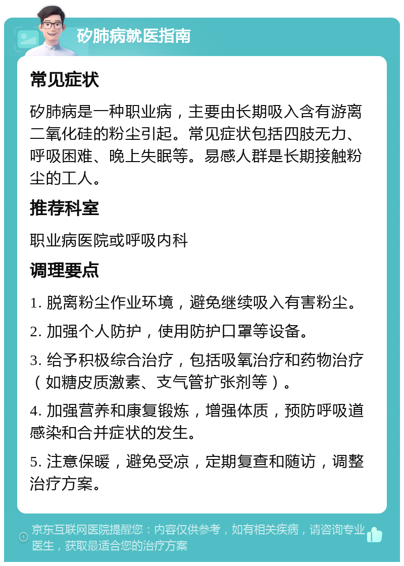 矽肺病就医指南 常见症状 矽肺病是一种职业病，主要由长期吸入含有游离二氧化硅的粉尘引起。常见症状包括四肢无力、呼吸困难、晚上失眠等。易感人群是长期接触粉尘的工人。 推荐科室 职业病医院或呼吸内科 调理要点 1. 脱离粉尘作业环境，避免继续吸入有害粉尘。 2. 加强个人防护，使用防护口罩等设备。 3. 给予积极综合治疗，包括吸氧治疗和药物治疗（如糖皮质激素、支气管扩张剂等）。 4. 加强营养和康复锻炼，增强体质，预防呼吸道感染和合并症状的发生。 5. 注意保暖，避免受凉，定期复查和随访，调整治疗方案。