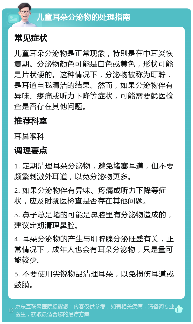 儿童耳朵分泌物的处理指南 常见症状 儿童耳朵分泌物是正常现象，特别是在中耳炎恢复期。分泌物颜色可能是白色或黄色，形状可能是片状硬的。这种情况下，分泌物被称为耵聍，是耳道自我清洁的结果。然而，如果分泌物伴有异味、疼痛或听力下降等症状，可能需要就医检查是否存在其他问题。 推荐科室 耳鼻喉科 调理要点 1. 定期清理耳朵分泌物，避免堵塞耳道，但不要频繁刺激外耳道，以免分泌物更多。 2. 如果分泌物伴有异味、疼痛或听力下降等症状，应及时就医检查是否存在其他问题。 3. 鼻子总是堵的可能是鼻腔里有分泌物造成的，建议定期清理鼻腔。 4. 耳朵分泌物的产生与耵聍腺分泌旺盛有关，正常情况下，成年人也会有耳朵分泌物，只是量可能较少。 5. 不要使用尖锐物品清理耳朵，以免损伤耳道或鼓膜。