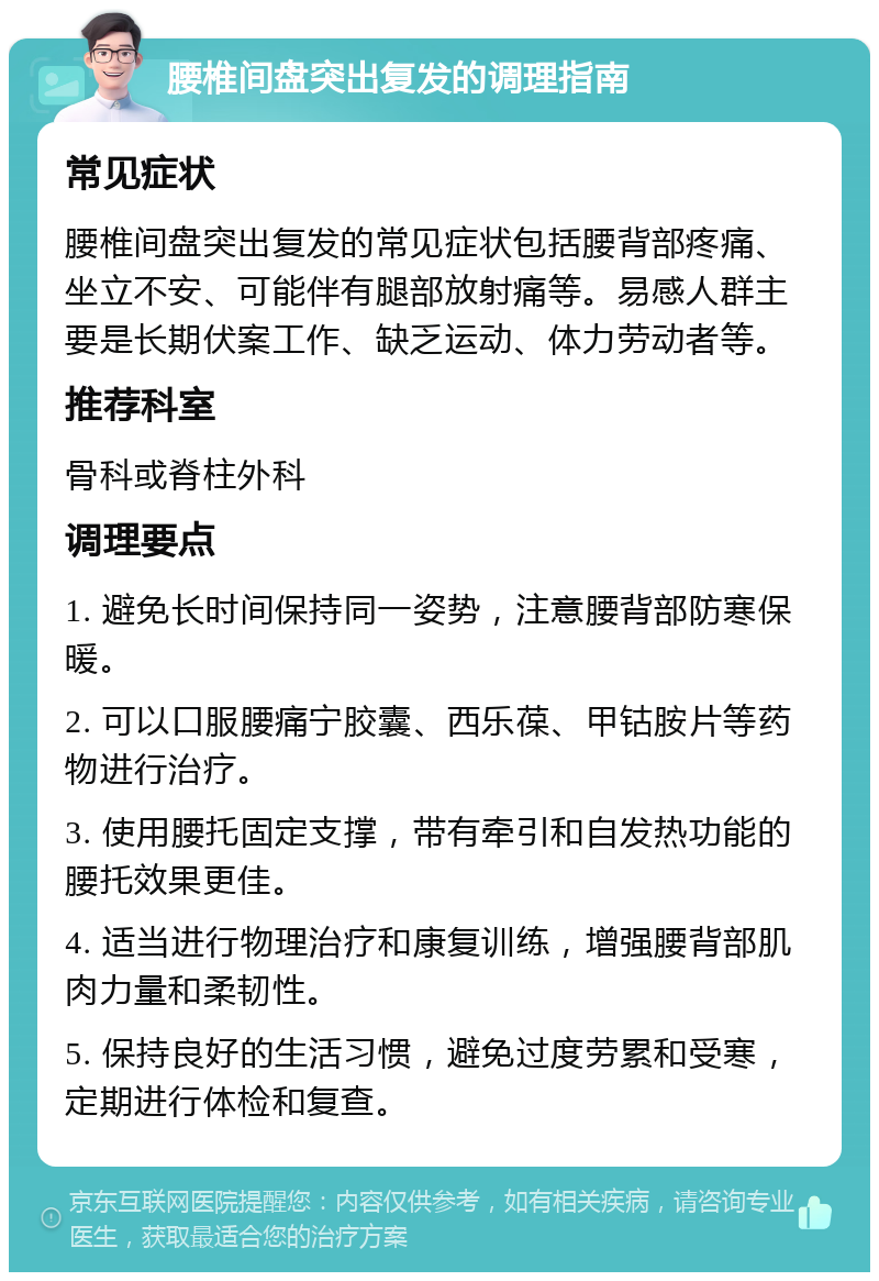 腰椎间盘突出复发的调理指南 常见症状 腰椎间盘突出复发的常见症状包括腰背部疼痛、坐立不安、可能伴有腿部放射痛等。易感人群主要是长期伏案工作、缺乏运动、体力劳动者等。 推荐科室 骨科或脊柱外科 调理要点 1. 避免长时间保持同一姿势，注意腰背部防寒保暖。 2. 可以口服腰痛宁胶囊、西乐葆、甲钴胺片等药物进行治疗。 3. 使用腰托固定支撑，带有牵引和自发热功能的腰托效果更佳。 4. 适当进行物理治疗和康复训练，增强腰背部肌肉力量和柔韧性。 5. 保持良好的生活习惯，避免过度劳累和受寒，定期进行体检和复查。