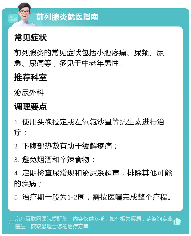 前列腺炎就医指南 常见症状 前列腺炎的常见症状包括小腹疼痛、尿频、尿急、尿痛等，多见于中老年男性。 推荐科室 泌尿外科 调理要点 1. 使用头孢拉定或左氧氟沙星等抗生素进行治疗； 2. 下腹部热敷有助于缓解疼痛； 3. 避免烟酒和辛辣食物； 4. 定期检查尿常规和泌尿系超声，排除其他可能的疾病； 5. 治疗期一般为1-2周，需按医嘱完成整个疗程。