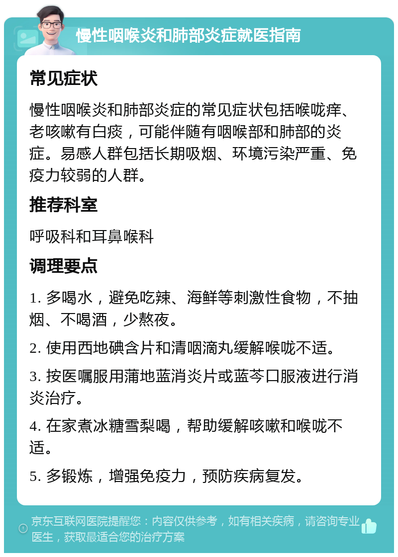 慢性咽喉炎和肺部炎症就医指南 常见症状 慢性咽喉炎和肺部炎症的常见症状包括喉咙痒、老咳嗽有白痰，可能伴随有咽喉部和肺部的炎症。易感人群包括长期吸烟、环境污染严重、免疫力较弱的人群。 推荐科室 呼吸科和耳鼻喉科 调理要点 1. 多喝水，避免吃辣、海鲜等刺激性食物，不抽烟、不喝酒，少熬夜。 2. 使用西地碘含片和清咽滴丸缓解喉咙不适。 3. 按医嘱服用蒲地蓝消炎片或蓝芩口服液进行消炎治疗。 4. 在家煮冰糖雪梨喝，帮助缓解咳嗽和喉咙不适。 5. 多锻炼，增强免疫力，预防疾病复发。