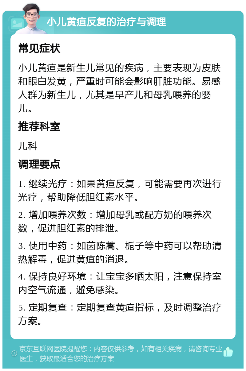 小儿黄疸反复的治疗与调理 常见症状 小儿黄疸是新生儿常见的疾病，主要表现为皮肤和眼白发黄，严重时可能会影响肝脏功能。易感人群为新生儿，尤其是早产儿和母乳喂养的婴儿。 推荐科室 儿科 调理要点 1. 继续光疗：如果黄疸反复，可能需要再次进行光疗，帮助降低胆红素水平。 2. 增加喂养次数：增加母乳或配方奶的喂养次数，促进胆红素的排泄。 3. 使用中药：如茵陈蒿、栀子等中药可以帮助清热解毒，促进黄疸的消退。 4. 保持良好环境：让宝宝多晒太阳，注意保持室内空气流通，避免感染。 5. 定期复查：定期复查黄疸指标，及时调整治疗方案。