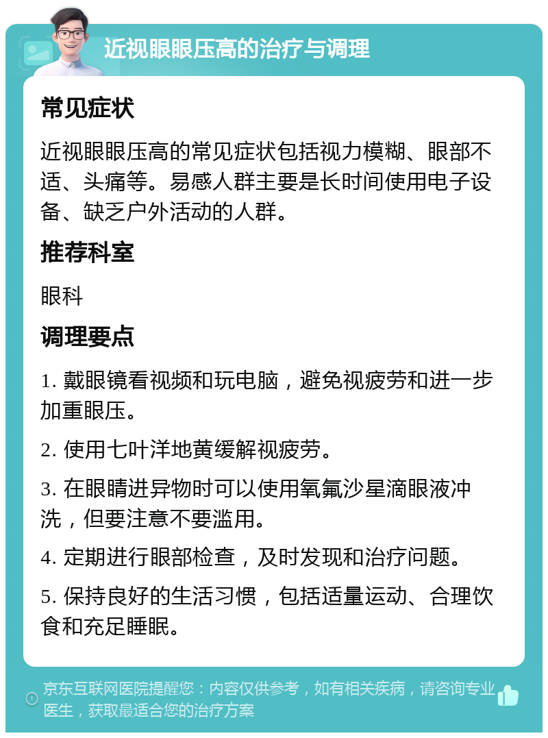 近视眼眼压高的治疗与调理 常见症状 近视眼眼压高的常见症状包括视力模糊、眼部不适、头痛等。易感人群主要是长时间使用电子设备、缺乏户外活动的人群。 推荐科室 眼科 调理要点 1. 戴眼镜看视频和玩电脑，避免视疲劳和进一步加重眼压。 2. 使用七叶洋地黄缓解视疲劳。 3. 在眼睛进异物时可以使用氧氟沙星滴眼液冲洗，但要注意不要滥用。 4. 定期进行眼部检查，及时发现和治疗问题。 5. 保持良好的生活习惯，包括适量运动、合理饮食和充足睡眠。