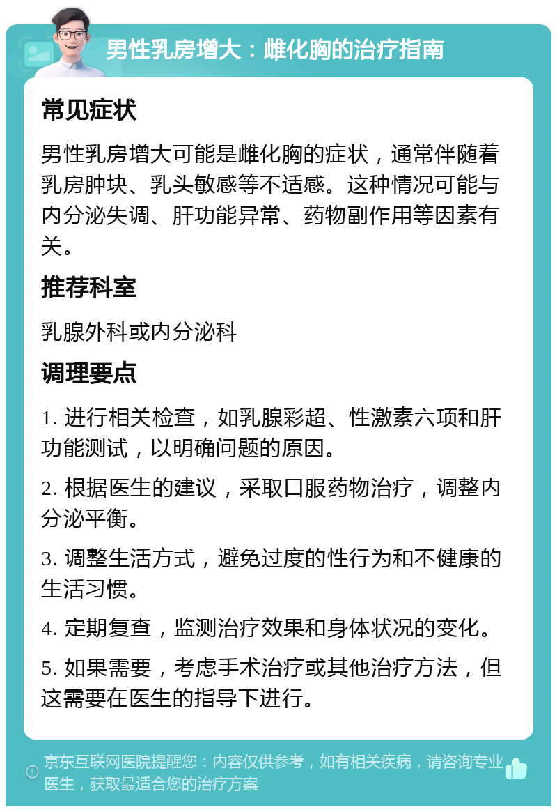 男性乳房增大：雌化胸的治疗指南 常见症状 男性乳房增大可能是雌化胸的症状，通常伴随着乳房肿块、乳头敏感等不适感。这种情况可能与内分泌失调、肝功能异常、药物副作用等因素有关。 推荐科室 乳腺外科或内分泌科 调理要点 1. 进行相关检查，如乳腺彩超、性激素六项和肝功能测试，以明确问题的原因。 2. 根据医生的建议，采取口服药物治疗，调整内分泌平衡。 3. 调整生活方式，避免过度的性行为和不健康的生活习惯。 4. 定期复查，监测治疗效果和身体状况的变化。 5. 如果需要，考虑手术治疗或其他治疗方法，但这需要在医生的指导下进行。