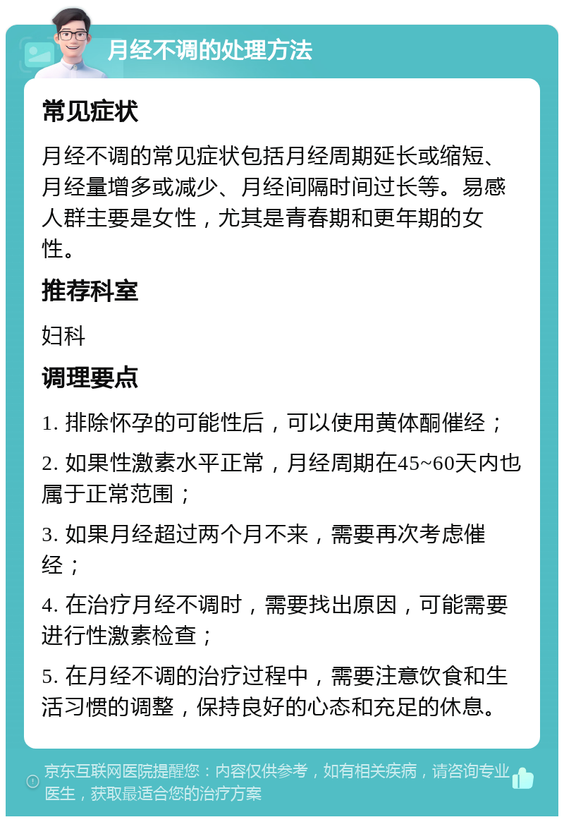 月经不调的处理方法 常见症状 月经不调的常见症状包括月经周期延长或缩短、月经量增多或减少、月经间隔时间过长等。易感人群主要是女性，尤其是青春期和更年期的女性。 推荐科室 妇科 调理要点 1. 排除怀孕的可能性后，可以使用黄体酮催经； 2. 如果性激素水平正常，月经周期在45~60天内也属于正常范围； 3. 如果月经超过两个月不来，需要再次考虑催经； 4. 在治疗月经不调时，需要找出原因，可能需要进行性激素检查； 5. 在月经不调的治疗过程中，需要注意饮食和生活习惯的调整，保持良好的心态和充足的休息。