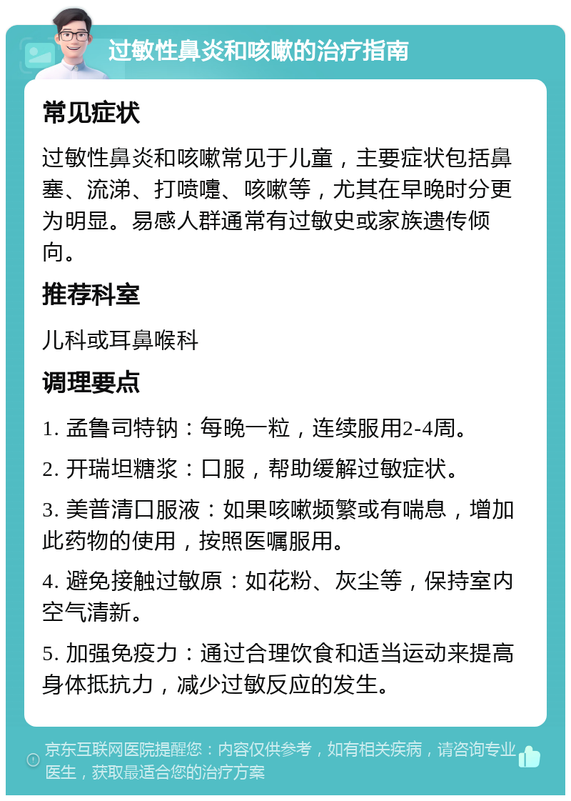 过敏性鼻炎和咳嗽的治疗指南 常见症状 过敏性鼻炎和咳嗽常见于儿童，主要症状包括鼻塞、流涕、打喷嚏、咳嗽等，尤其在早晚时分更为明显。易感人群通常有过敏史或家族遗传倾向。 推荐科室 儿科或耳鼻喉科 调理要点 1. 孟鲁司特钠：每晚一粒，连续服用2-4周。 2. 开瑞坦糖浆：口服，帮助缓解过敏症状。 3. 美普清口服液：如果咳嗽频繁或有喘息，增加此药物的使用，按照医嘱服用。 4. 避免接触过敏原：如花粉、灰尘等，保持室内空气清新。 5. 加强免疫力：通过合理饮食和适当运动来提高身体抵抗力，减少过敏反应的发生。