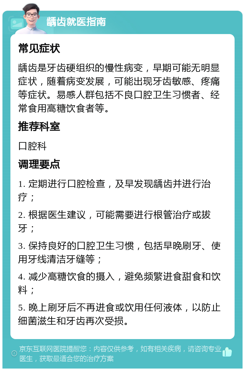 龋齿就医指南 常见症状 龋齿是牙齿硬组织的慢性病变，早期可能无明显症状，随着病变发展，可能出现牙齿敏感、疼痛等症状。易感人群包括不良口腔卫生习惯者、经常食用高糖饮食者等。 推荐科室 口腔科 调理要点 1. 定期进行口腔检查，及早发现龋齿并进行治疗； 2. 根据医生建议，可能需要进行根管治疗或拔牙； 3. 保持良好的口腔卫生习惯，包括早晚刷牙、使用牙线清洁牙缝等； 4. 减少高糖饮食的摄入，避免频繁进食甜食和饮料； 5. 晚上刷牙后不再进食或饮用任何液体，以防止细菌滋生和牙齿再次受损。