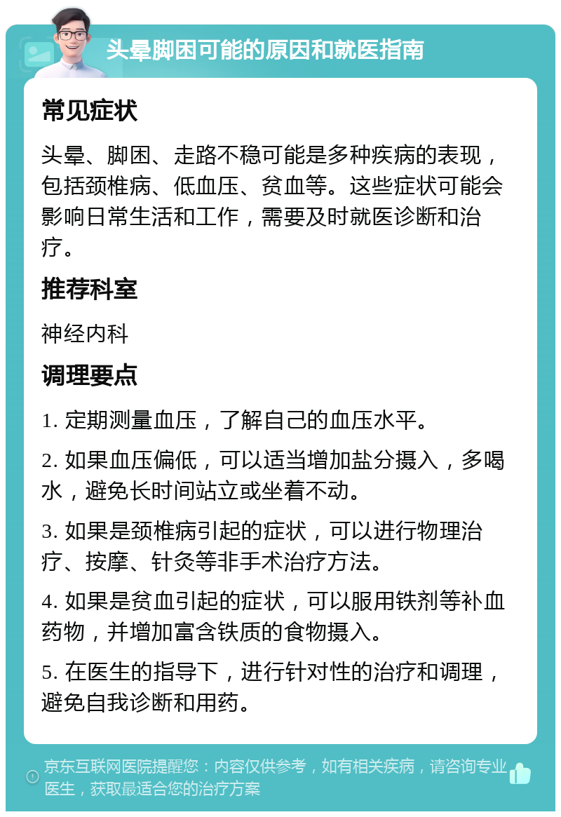 头晕脚困可能的原因和就医指南 常见症状 头晕、脚困、走路不稳可能是多种疾病的表现，包括颈椎病、低血压、贫血等。这些症状可能会影响日常生活和工作，需要及时就医诊断和治疗。 推荐科室 神经内科 调理要点 1. 定期测量血压，了解自己的血压水平。 2. 如果血压偏低，可以适当增加盐分摄入，多喝水，避免长时间站立或坐着不动。 3. 如果是颈椎病引起的症状，可以进行物理治疗、按摩、针灸等非手术治疗方法。 4. 如果是贫血引起的症状，可以服用铁剂等补血药物，并增加富含铁质的食物摄入。 5. 在医生的指导下，进行针对性的治疗和调理，避免自我诊断和用药。