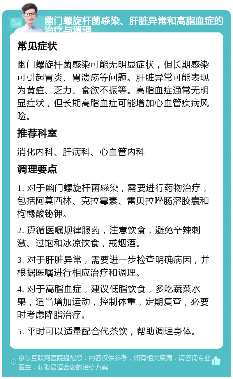 幽门螺旋杆菌感染、肝脏异常和高脂血症的治疗与调理 常见症状 幽门螺旋杆菌感染可能无明显症状，但长期感染可引起胃炎、胃溃疡等问题。肝脏异常可能表现为黄疸、乏力、食欲不振等。高脂血症通常无明显症状，但长期高脂血症可能增加心血管疾病风险。 推荐科室 消化内科、肝病科、心血管内科 调理要点 1. 对于幽门螺旋杆菌感染，需要进行药物治疗，包括阿莫西林、克拉霉素、雷贝拉唑肠溶胶囊和枸橼酸铋钾。 2. 遵循医嘱规律服药，注意饮食，避免辛辣刺激、过饱和冰凉饮食，戒烟酒。 3. 对于肝脏异常，需要进一步检查明确病因，并根据医嘱进行相应治疗和调理。 4. 对于高脂血症，建议低脂饮食，多吃蔬菜水果，适当增加运动，控制体重，定期复查，必要时考虑降脂治疗。 5. 平时可以适量配合代茶饮，帮助调理身体。