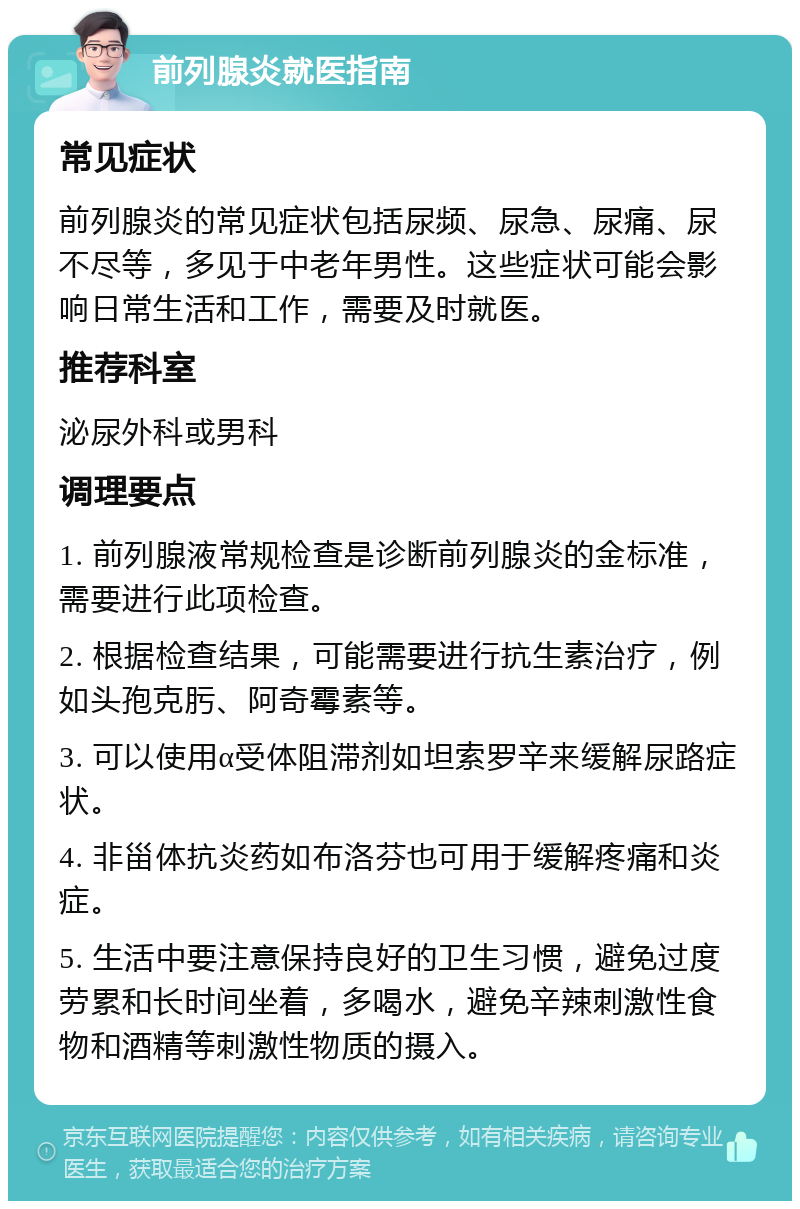 前列腺炎就医指南 常见症状 前列腺炎的常见症状包括尿频、尿急、尿痛、尿不尽等，多见于中老年男性。这些症状可能会影响日常生活和工作，需要及时就医。 推荐科室 泌尿外科或男科 调理要点 1. 前列腺液常规检查是诊断前列腺炎的金标准，需要进行此项检查。 2. 根据检查结果，可能需要进行抗生素治疗，例如头孢克肟、阿奇霉素等。 3. 可以使用α受体阻滞剂如坦索罗辛来缓解尿路症状。 4. 非甾体抗炎药如布洛芬也可用于缓解疼痛和炎症。 5. 生活中要注意保持良好的卫生习惯，避免过度劳累和长时间坐着，多喝水，避免辛辣刺激性食物和酒精等刺激性物质的摄入。