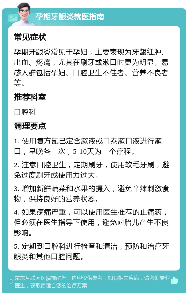 孕期牙龈炎就医指南 常见症状 孕期牙龈炎常见于孕妇，主要表现为牙龈红肿、出血、疼痛，尤其在刷牙或漱口时更为明显。易感人群包括孕妇、口腔卫生不佳者、营养不良者等。 推荐科室 口腔科 调理要点 1. 使用复方氯己定含漱液或口泰漱口液进行漱口，早晚各一次，5-10天为一个疗程。 2. 注意口腔卫生，定期刷牙，使用软毛牙刷，避免过度刷牙或使用力过大。 3. 增加新鲜蔬菜和水果的摄入，避免辛辣刺激食物，保持良好的营养状态。 4. 如果疼痛严重，可以使用医生推荐的止痛药，但必须在医生指导下使用，避免对胎儿产生不良影响。 5. 定期到口腔科进行检查和清洁，预防和治疗牙龈炎和其他口腔问题。