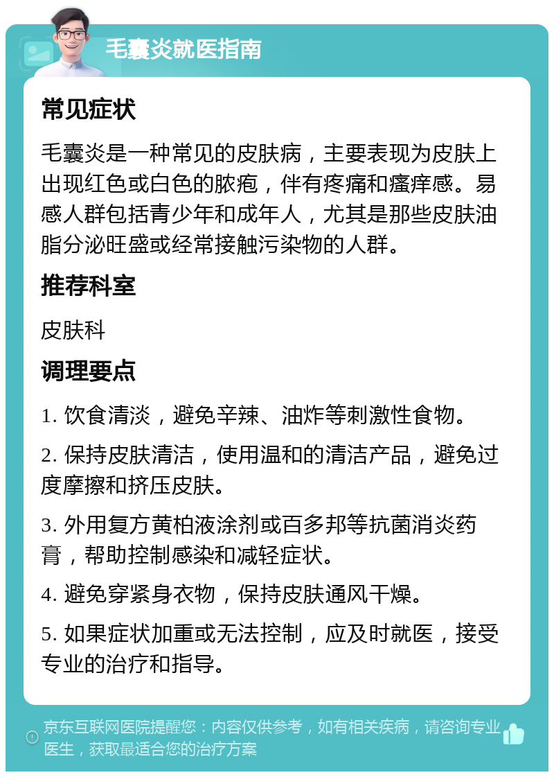 毛囊炎就医指南 常见症状 毛囊炎是一种常见的皮肤病，主要表现为皮肤上出现红色或白色的脓疱，伴有疼痛和瘙痒感。易感人群包括青少年和成年人，尤其是那些皮肤油脂分泌旺盛或经常接触污染物的人群。 推荐科室 皮肤科 调理要点 1. 饮食清淡，避免辛辣、油炸等刺激性食物。 2. 保持皮肤清洁，使用温和的清洁产品，避免过度摩擦和挤压皮肤。 3. 外用复方黄柏液涂剂或百多邦等抗菌消炎药膏，帮助控制感染和减轻症状。 4. 避免穿紧身衣物，保持皮肤通风干燥。 5. 如果症状加重或无法控制，应及时就医，接受专业的治疗和指导。