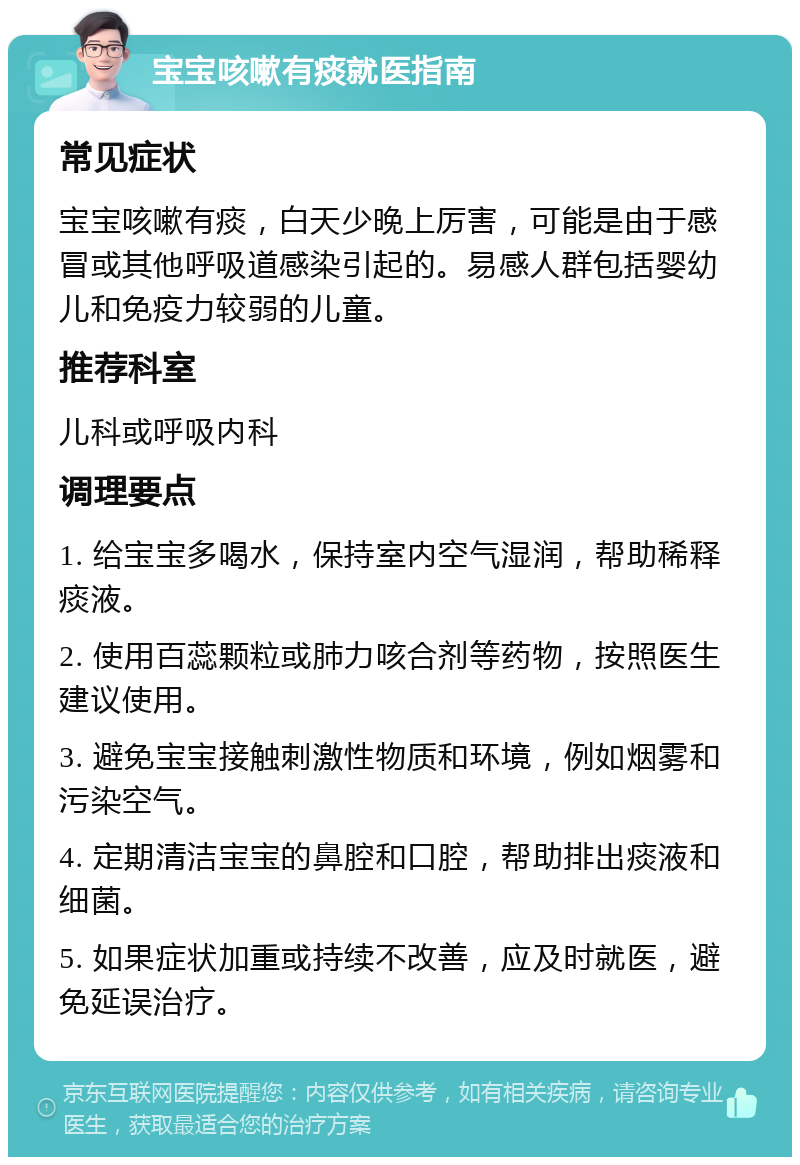 宝宝咳嗽有痰就医指南 常见症状 宝宝咳嗽有痰，白天少晚上厉害，可能是由于感冒或其他呼吸道感染引起的。易感人群包括婴幼儿和免疫力较弱的儿童。 推荐科室 儿科或呼吸内科 调理要点 1. 给宝宝多喝水，保持室内空气湿润，帮助稀释痰液。 2. 使用百蕊颗粒或肺力咳合剂等药物，按照医生建议使用。 3. 避免宝宝接触刺激性物质和环境，例如烟雾和污染空气。 4. 定期清洁宝宝的鼻腔和口腔，帮助排出痰液和细菌。 5. 如果症状加重或持续不改善，应及时就医，避免延误治疗。