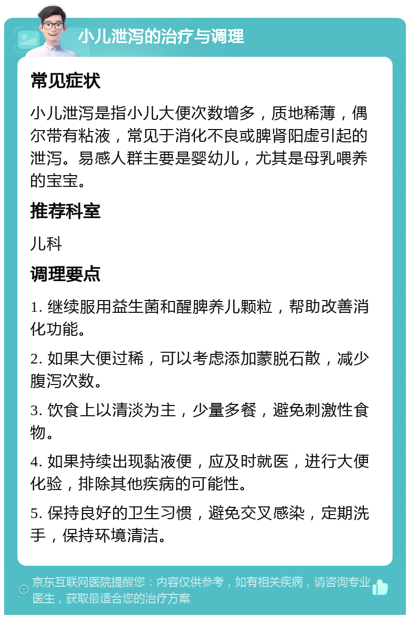 小儿泄泻的治疗与调理 常见症状 小儿泄泻是指小儿大便次数增多，质地稀薄，偶尔带有粘液，常见于消化不良或脾肾阳虚引起的泄泻。易感人群主要是婴幼儿，尤其是母乳喂养的宝宝。 推荐科室 儿科 调理要点 1. 继续服用益生菌和醒脾养儿颗粒，帮助改善消化功能。 2. 如果大便过稀，可以考虑添加蒙脱石散，减少腹泻次数。 3. 饮食上以清淡为主，少量多餐，避免刺激性食物。 4. 如果持续出现黏液便，应及时就医，进行大便化验，排除其他疾病的可能性。 5. 保持良好的卫生习惯，避免交叉感染，定期洗手，保持环境清洁。