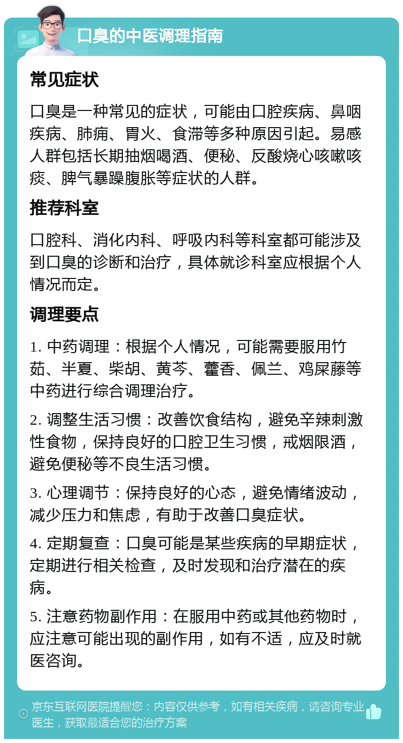 口臭的中医调理指南 常见症状 口臭是一种常见的症状，可能由口腔疾病、鼻咽疾病、肺痈、胃火、食滞等多种原因引起。易感人群包括长期抽烟喝酒、便秘、反酸烧心咳嗽咳痰、脾气暴躁腹胀等症状的人群。 推荐科室 口腔科、消化内科、呼吸内科等科室都可能涉及到口臭的诊断和治疗，具体就诊科室应根据个人情况而定。 调理要点 1. 中药调理：根据个人情况，可能需要服用竹茹、半夏、柴胡、黄芩、藿香、佩兰、鸡屎藤等中药进行综合调理治疗。 2. 调整生活习惯：改善饮食结构，避免辛辣刺激性食物，保持良好的口腔卫生习惯，戒烟限酒，避免便秘等不良生活习惯。 3. 心理调节：保持良好的心态，避免情绪波动，减少压力和焦虑，有助于改善口臭症状。 4. 定期复查：口臭可能是某些疾病的早期症状，定期进行相关检查，及时发现和治疗潜在的疾病。 5. 注意药物副作用：在服用中药或其他药物时，应注意可能出现的副作用，如有不适，应及时就医咨询。