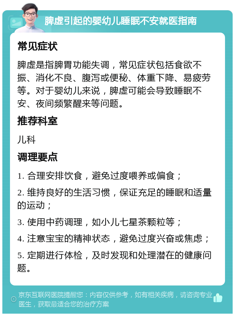 脾虚引起的婴幼儿睡眠不安就医指南 常见症状 脾虚是指脾胃功能失调，常见症状包括食欲不振、消化不良、腹泻或便秘、体重下降、易疲劳等。对于婴幼儿来说，脾虚可能会导致睡眠不安、夜间频繁醒来等问题。 推荐科室 儿科 调理要点 1. 合理安排饮食，避免过度喂养或偏食； 2. 维持良好的生活习惯，保证充足的睡眠和适量的运动； 3. 使用中药调理，如小儿七星茶颗粒等； 4. 注意宝宝的精神状态，避免过度兴奋或焦虑； 5. 定期进行体检，及时发现和处理潜在的健康问题。