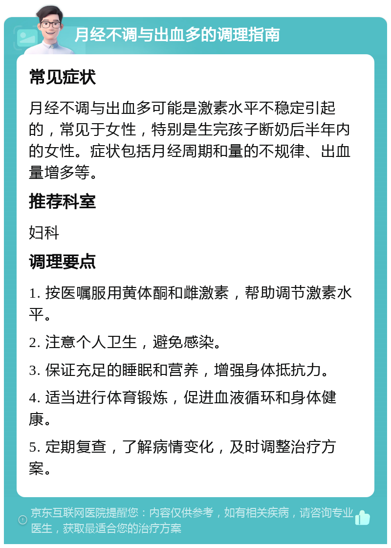 月经不调与出血多的调理指南 常见症状 月经不调与出血多可能是激素水平不稳定引起的，常见于女性，特别是生完孩子断奶后半年内的女性。症状包括月经周期和量的不规律、出血量增多等。 推荐科室 妇科 调理要点 1. 按医嘱服用黄体酮和雌激素，帮助调节激素水平。 2. 注意个人卫生，避免感染。 3. 保证充足的睡眠和营养，增强身体抵抗力。 4. 适当进行体育锻炼，促进血液循环和身体健康。 5. 定期复查，了解病情变化，及时调整治疗方案。