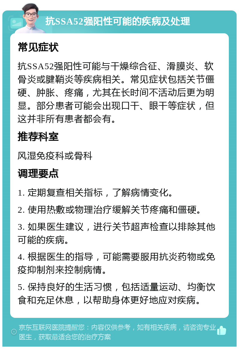 抗SSA52强阳性可能的疾病及处理 常见症状 抗SSA52强阳性可能与干燥综合征、滑膜炎、软骨炎或腱鞘炎等疾病相关。常见症状包括关节僵硬、肿胀、疼痛，尤其在长时间不活动后更为明显。部分患者可能会出现口干、眼干等症状，但这并非所有患者都会有。 推荐科室 风湿免疫科或骨科 调理要点 1. 定期复查相关指标，了解病情变化。 2. 使用热敷或物理治疗缓解关节疼痛和僵硬。 3. 如果医生建议，进行关节超声检查以排除其他可能的疾病。 4. 根据医生的指导，可能需要服用抗炎药物或免疫抑制剂来控制病情。 5. 保持良好的生活习惯，包括适量运动、均衡饮食和充足休息，以帮助身体更好地应对疾病。